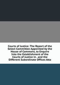 Courts of Justice: The Report of the Select Committee Appointed by the House of Commons, to Enquire Into the Establishment of the Courts of Justice in . and the Different Subordinate Offices Atta