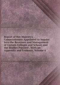 Report of Her Majesty's Commissioners Appointed to Inquire Into the Revenues and Management of Certain Colleges and School, and the Studies Pursued . With an Appendix and Evidence, Volume 4