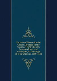 Reports of Divers Special Cases: Adjudged in the Courts of King's Bench, Common Pleas, and Exchequer, in the Reign of King Chrles Ii. 1660-1682
