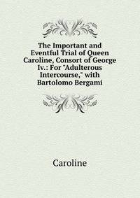 The Important and Eventful Trial of Queen Caroline, Consort of George Iv.: For "Adulterous Intercourse," with Bartolomo Bergami
