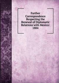Further Correspondence Respecting the Renewal of Diplomatic Relations with Mexico: 1884