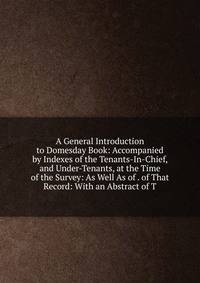 A General Introduction to Domesday Book: Accompanied by Indexes of the Tenants-In-Chief, and Under-Tenants, at the Time of the Survey: As Well As of . of That Record: With an Abstract of T
