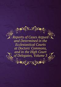 Reports of Cases Argued and Determined in the Ecclesiastical Courts at Doctors' Commons, and in the High Court of Delegates, Volume 3