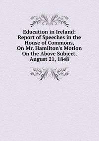 Education in Ireland: Report of Speeches in the House of Commons, On Mr. Hamilton's Motion On the Above Subject, August 21, 1848