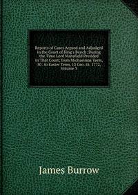 Reports of Cases Argued and Adjudged in the Court of King's Bench: During the Time Lord Mansfield Presided in That Court; from Michaelmas Term, 30 . to Easter Term, 12 Geo. Iii. 1772, Volume 3