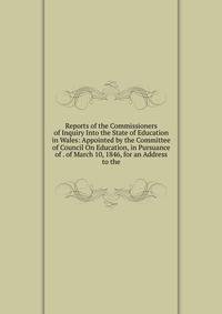 Reports of the Commissioners of Inquiry Into the State of Education in Wales: Appointed by the Committee of Council On Education, in Pursuance of . of March 10, 1846, for an Address to the