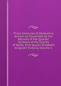 Three Centuries of Derbyshire Annals: As Illustrated by the Records of the Quarter Sessions of the County of Derby, from Queen Elizabeth to Queen Victoria, Volume 1
