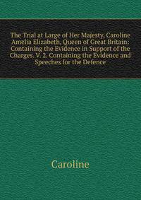 The Trial at Large of Her Majesty, Caroline Amelia Elizabeth, Queen of Great Britain: Containing the Evidence in Support of the Charges. V. 2. Containing the Evidence and Speeches for the Defence