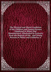 The Physical and Moral Condition of the Children and Young Persons Employed in Mines and Manufactures: Illustrated by Extracts from the Reports of the . and Young Persons in Mines and Collieries, a