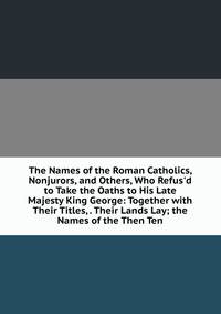 The Names of the Roman Catholics, Nonjurors, and Others, Who Refus'd to Take the Oaths to His Late Majesty King George: Together with Their Titles, . Their Lands Lay; the Names of the Then Ten