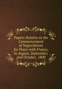 Papers Relative to the Commencement of Negociations for Peace with France, in August, September, and October, 1800
