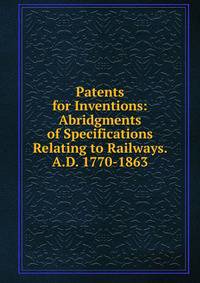 Patents for Inventions: Abridgments of Specifications Relating to Railways. A.D. 1770-1863