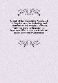 Report of the Committee Appointed to Enquire Into the Pathology and Treatment of the Venereal Disease, with the View to Diminish Its Injurious Effects . and the Evidence Taken Before the Committee