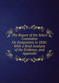 The Report of the Select Committee On Emigration in 1826: With a Brief Analysis of the Evidence, and Appendix
