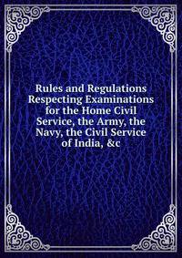 Rules and Regulations Respecting Examinations for the Home Civil Service, the Army, the Navy, the Civil Service of India, &amp;c