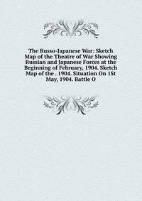 The Russo-Japanese War: Sketch Map of the Theatre of War Showing Russian and Japanese Forces at the Beginning of February, 1904. Sketch Map of the . 1904. Situation On 1St May, 1904. Battle O