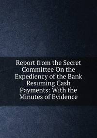 Report from the Secret Committee On the Expediency of the Bank Resuming Cash Payments: With the Minutes of Evidence