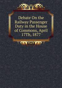 Debate On the Railway Passenger Duty in the House of Commons, April 17Th, 1877