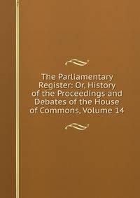 The Parliamentary Register: Or, History of the Proceedings and Debates of the House of Commons, Volume 14