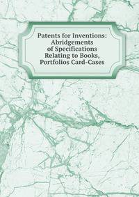 Patents for Inventions: Abridgements of Specifications Relating to Books, Portfolios Card-Cases