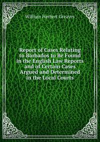 Report of Cases Relating to Barbados to Be Found in the English Law Reports and of Certain Cases Argued and Determined in the Local Courts