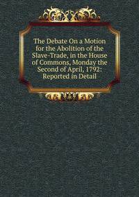 The Debate On a Motion for the Abolition of the Slave-Trade, in the House of Commons, Monday the Second of April, 1792: Reported in Detail