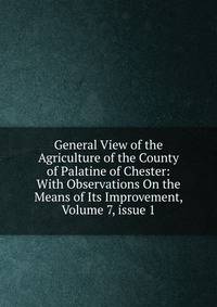 General View of the Agriculture of the County of Palatine of Chester: With Observations On the Means of Its Improvement, Volume 7, issue 1