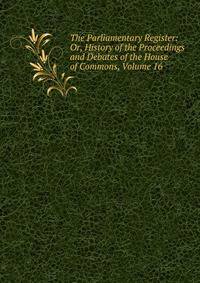 The Parliamentary Register: Or, History of the Proceedings and Debates of the House of Commons, Volume 16