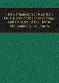 The Parliamentary Register: Or, History of the Proceedings and Debates of the House of Commons, Volume 6