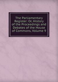 The Parliamentary Register: Or, History of the Proceedings and Debates of the House of Commons, Volume 9