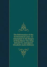 The Reformation of the Ecclesiastical Laws: As Attempted in the Reigns of King Henry Viii, King Edward Vi, and Queen Elizabeth (Latin Edition)