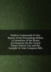 Sulphur Compounds in Gas: Report of the Proceedings Before a Committee of the House of Commons On the Crystal Palace District Gas and the Gaslight &amp; Coke Company Bills