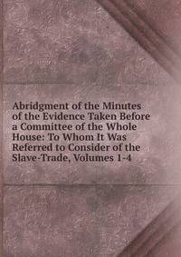 Abridgment of the Minutes of the Evidence Taken Before a Committee of the Whole House: To Whom It Was Referred to Consider of the Slave-Trade, Volumes 1-4