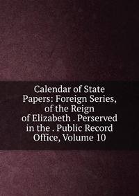 Calendar of State Papers: Foreign Series, of the Reign of Elizabeth . Perserved in the . Public Record Office, Volume 10