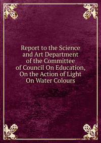 Report to the Science and Art Department of the Committee of Council On Education, On the Action of Light On Water Colours