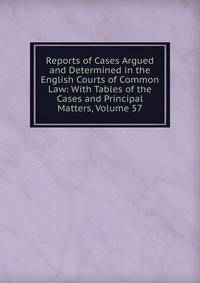 Reports of Cases Argued and Determined in the English Courts of Common Law: With Tables of the Cases and Principal Matters, Volume 57