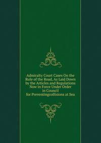 Admiralty Court Cases On the Rule of the Road, As Laid Down by the Articles and Regulations Now in Force Under Order in Council for Preventingcollisions at Sea