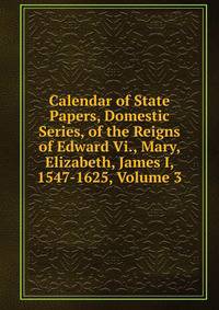 Calendar of State Papers, Domestic Series, of the Reigns of Edward Vi., Mary, Elizabeth, James I, 1547-1625, Volume 3