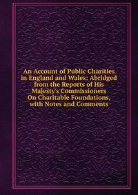 An Account of Public Charities in England and Wales: Abridged from the Reports of His Majesty's Commissioners On Charitable Foundations, with Notes and Comments