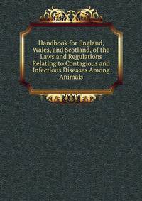 Handbook for England, Wales, and Scotland, of the Laws and Regulations Relating to Contagious and Infectious Diseases Among Animals