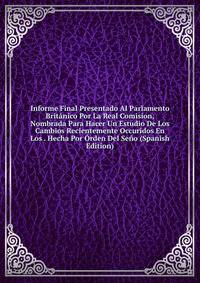 Informe Final Presentado Al Parlamento Britanico Por La Real Comision, Nombrada Para Hacer Un Estudio De Los Cambios Recientemente Occuridos En Los . Hecha Por Orden Del Seno (Spanish Edition)