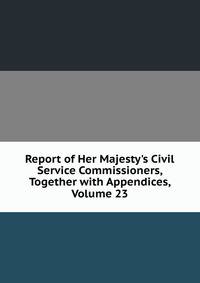 Report of Her Majesty's Civil Service Commissioners, Together with Appendices, Volume 23
