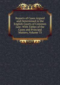 Reports of Cases Argued and Determined in the English Courts of Common Law: With Tables of the Cases and Principal Matters, Volume 73