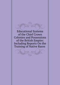 Educational Systems of the Chief Crown Colonies and Possessions of the British Empire: Including Reports On the Training of Native Races .