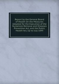Report by the General Board of Health On the Measures Adopted for the Execution of the Nuisances Removal and Diseases Prevention Act, and the Public Health Act, Up to July 1849