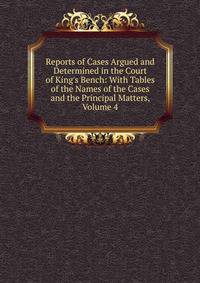 Reports of Cases Argued and Determined in the Court of King's Bench: With Tables of the Names of the Cases and the Principal Matters, Volume 4