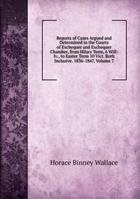 Reports of Cases Argued and Determined in the Courts of Exchequer and Exchequer Chamber, from Hilary Term, 6 Will: Iv., to Easter Term 10 Vict. Both Inclusive. 1836-1847, Volume 7