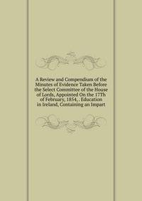 A Review and Compendium of the Minutes of Evidence Taken Before the Select Committee of the House of Lords, Appointed On the 17Th of February, 1854, . Education in Ireland, Containing an Impart