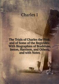 The Trials of Charles the First, and of Some of the Regicides: With Biographies of Bradshaw, Ireton, Harrison, and Others, and with Notes