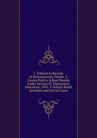 1. Schools in Receipt of Parliamentary Grants. 2. Grants Paid to School Boards Under Section 97, Elementary Education, 1870. 3. School Board Accounts and List of Loans
